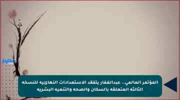 المؤتمر العالمي.. عبدالغفار يتفقد الاستعدادات النهائية للنسخة الثالثة المتعلقة بالسكان والصحة والتنمية البشرية